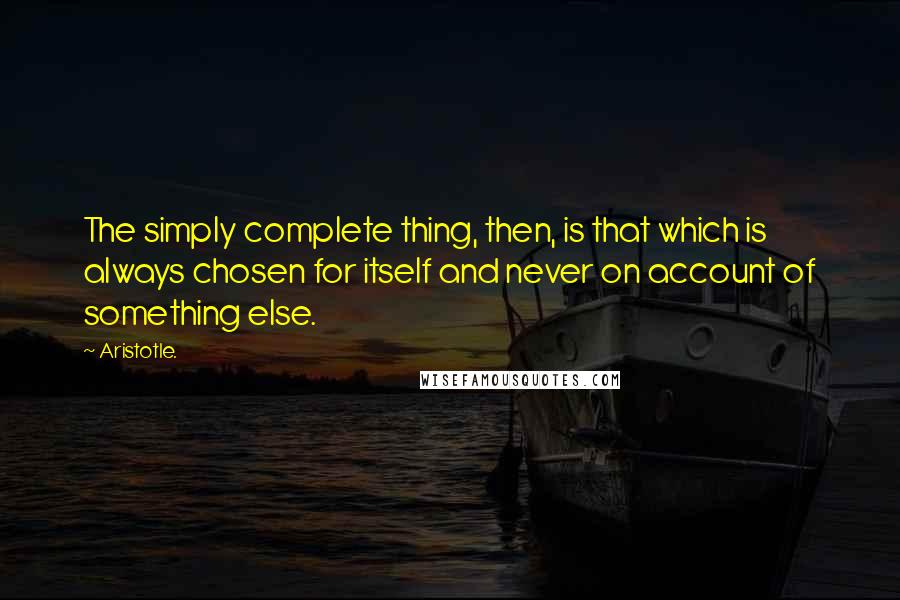 Aristotle. Quotes: The simply complete thing, then, is that which is always chosen for itself and never on account of something else.