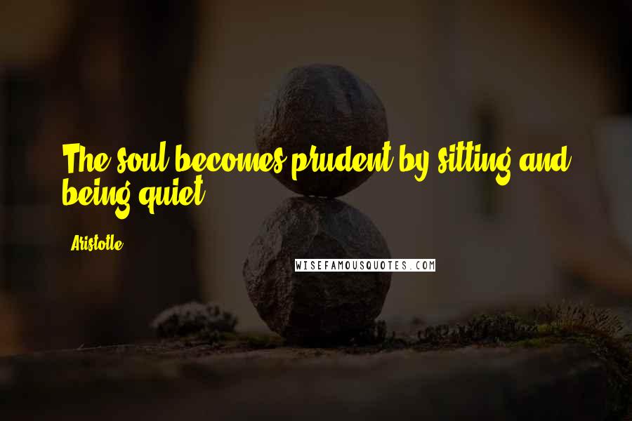 Aristotle. Quotes: The soul becomes prudent by sitting and being quiet.