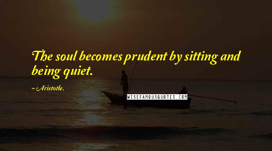 Aristotle. Quotes: The soul becomes prudent by sitting and being quiet.
