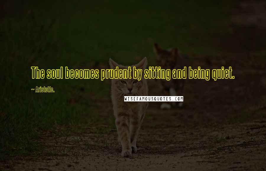 Aristotle. Quotes: The soul becomes prudent by sitting and being quiet.