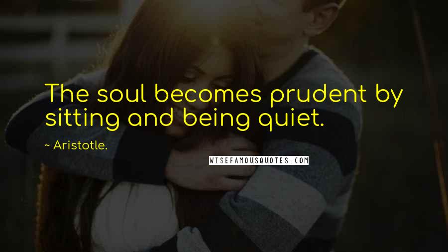 Aristotle. Quotes: The soul becomes prudent by sitting and being quiet.