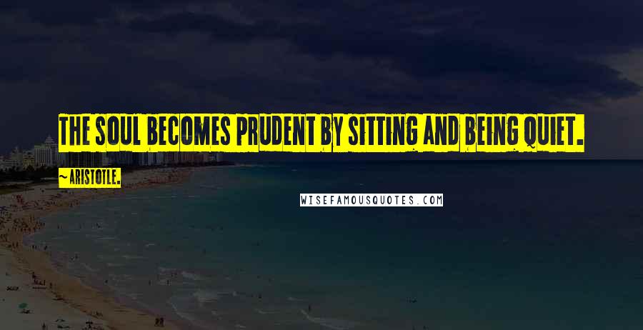 Aristotle. Quotes: The soul becomes prudent by sitting and being quiet.