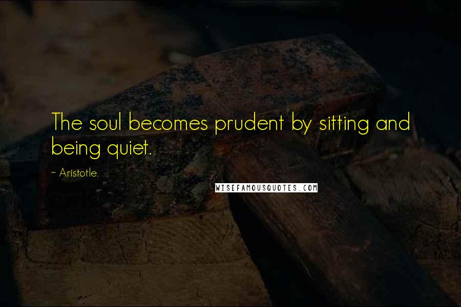 Aristotle. Quotes: The soul becomes prudent by sitting and being quiet.