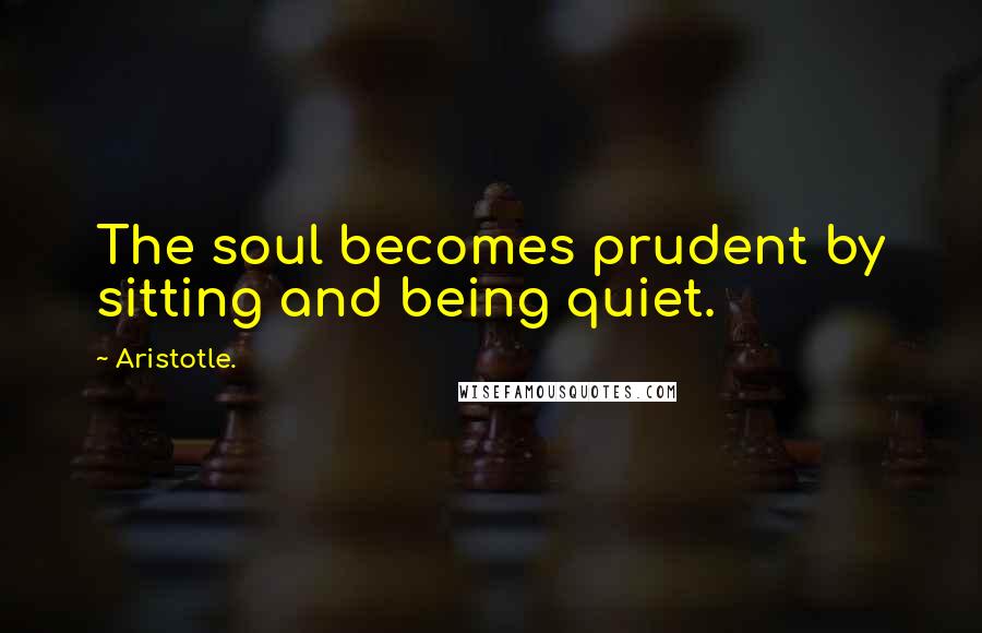 Aristotle. Quotes: The soul becomes prudent by sitting and being quiet.