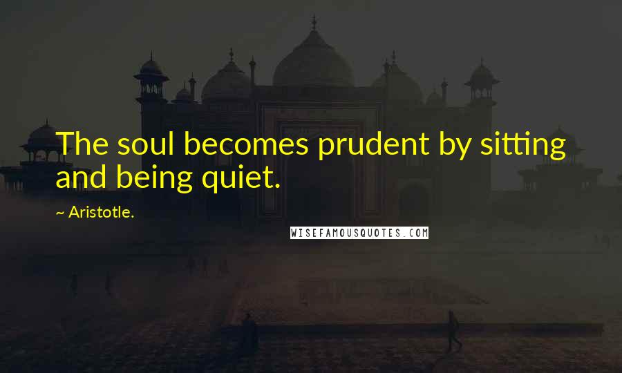 Aristotle. Quotes: The soul becomes prudent by sitting and being quiet.