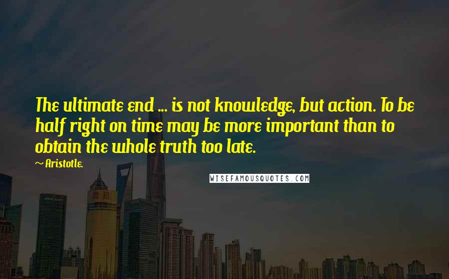 Aristotle. Quotes: The ultimate end ... is not knowledge, but action. To be half right on time may be more important than to obtain the whole truth too late.