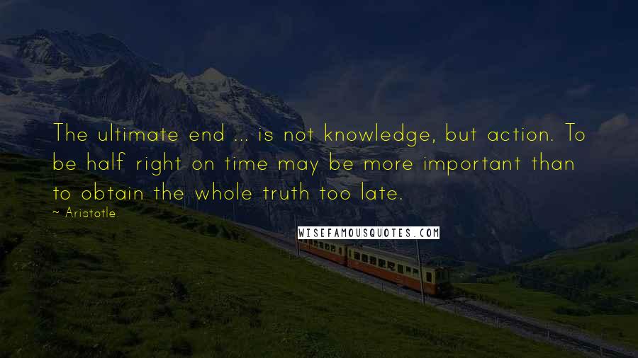 Aristotle. Quotes: The ultimate end ... is not knowledge, but action. To be half right on time may be more important than to obtain the whole truth too late.