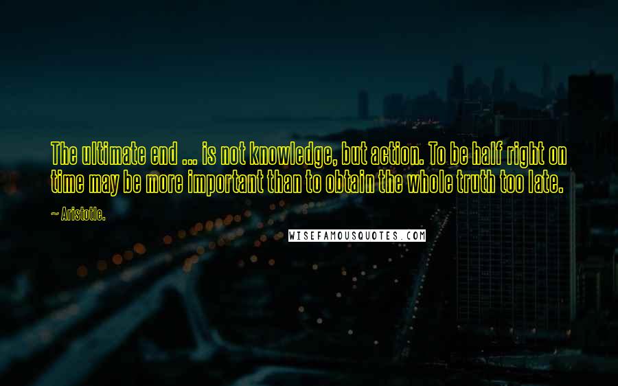 Aristotle. Quotes: The ultimate end ... is not knowledge, but action. To be half right on time may be more important than to obtain the whole truth too late.