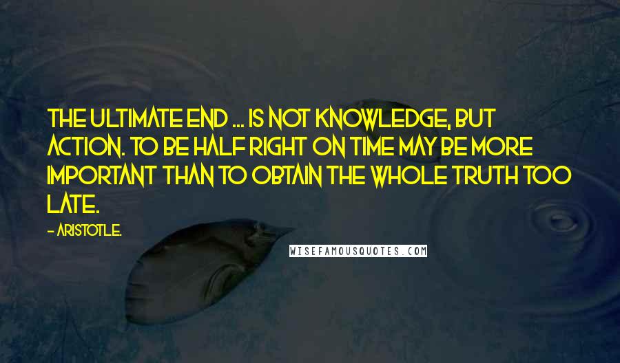 Aristotle. Quotes: The ultimate end ... is not knowledge, but action. To be half right on time may be more important than to obtain the whole truth too late.