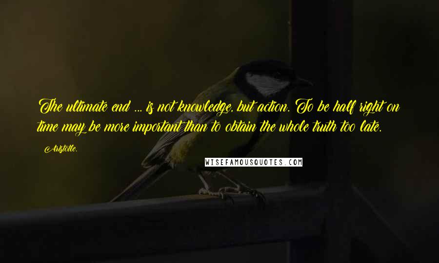 Aristotle. Quotes: The ultimate end ... is not knowledge, but action. To be half right on time may be more important than to obtain the whole truth too late.