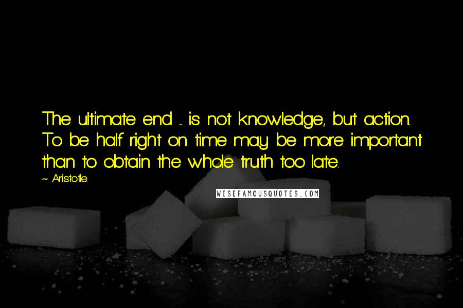 Aristotle. Quotes: The ultimate end ... is not knowledge, but action. To be half right on time may be more important than to obtain the whole truth too late.