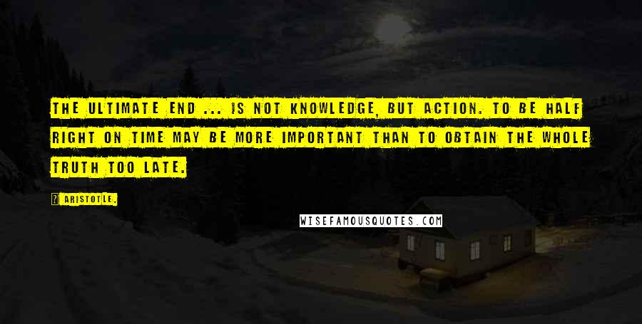 Aristotle. Quotes: The ultimate end ... is not knowledge, but action. To be half right on time may be more important than to obtain the whole truth too late.