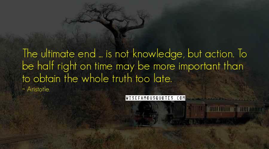 Aristotle. Quotes: The ultimate end ... is not knowledge, but action. To be half right on time may be more important than to obtain the whole truth too late.