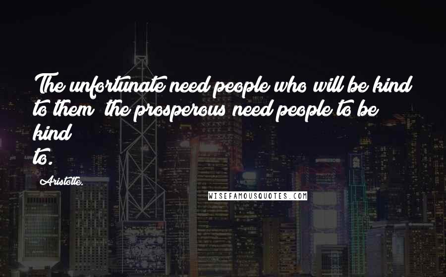 Aristotle. Quotes: The unfortunate need people who will be kind to them; the prosperous need people to be kind to.