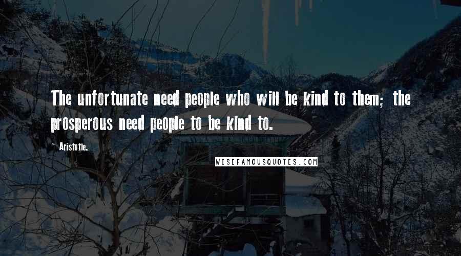 Aristotle. Quotes: The unfortunate need people who will be kind to them; the prosperous need people to be kind to.