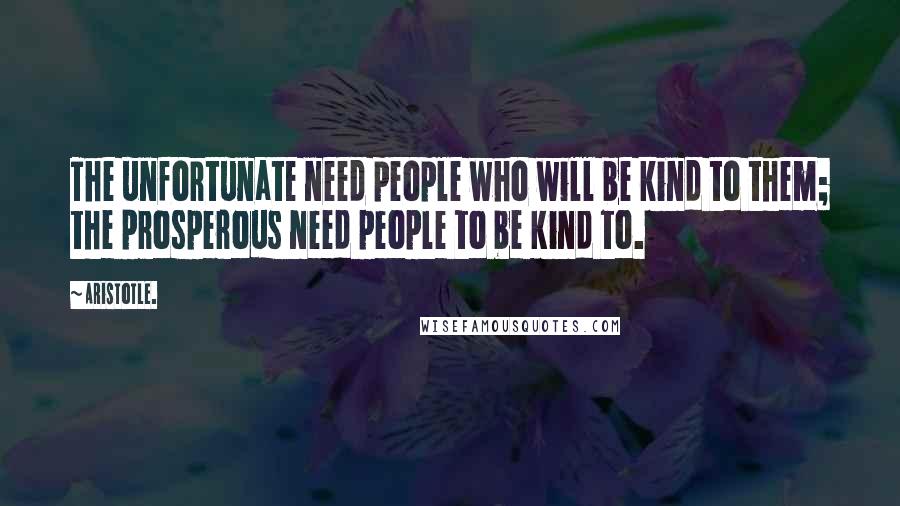 Aristotle. Quotes: The unfortunate need people who will be kind to them; the prosperous need people to be kind to.