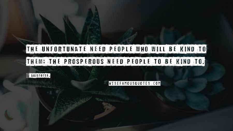 Aristotle. Quotes: The unfortunate need people who will be kind to them; the prosperous need people to be kind to.