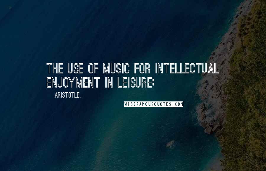 Aristotle. Quotes: The use of music for intellectual enjoyment in leisure;