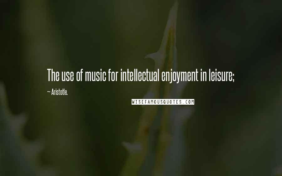 Aristotle. Quotes: The use of music for intellectual enjoyment in leisure;