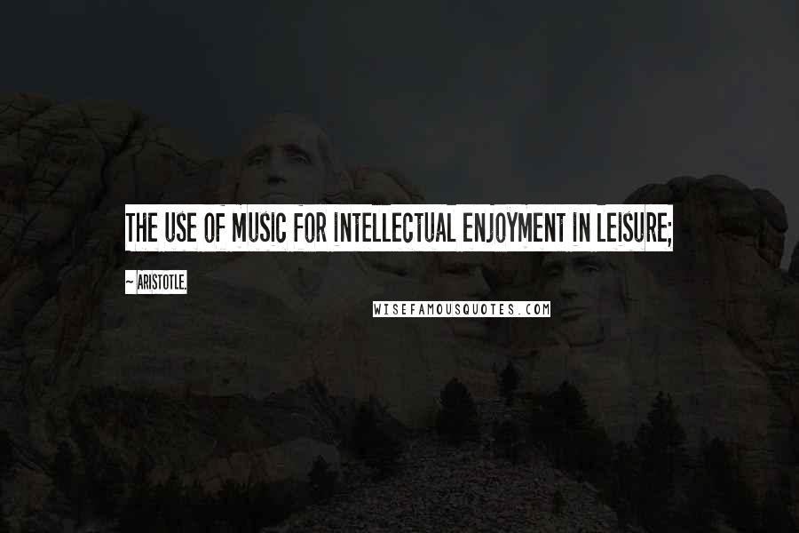 Aristotle. Quotes: The use of music for intellectual enjoyment in leisure;
