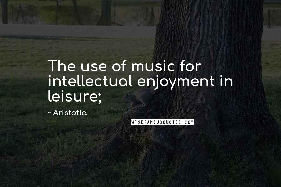 Aristotle. Quotes: The use of music for intellectual enjoyment in leisure;