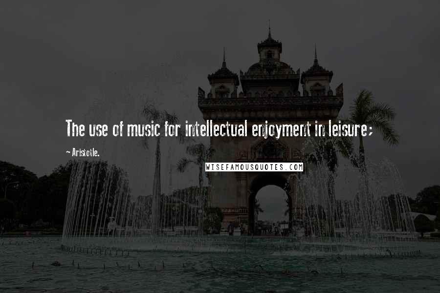 Aristotle. Quotes: The use of music for intellectual enjoyment in leisure;