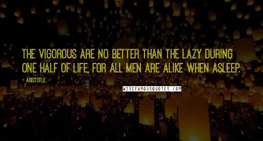 Aristotle. Quotes: The vigorous are no better than the lazy during one half of life, for all men are alike when asleep.