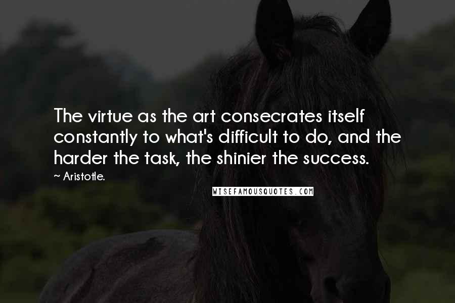 Aristotle. Quotes: The virtue as the art consecrates itself constantly to what's difficult to do, and the harder the task, the shinier the success.