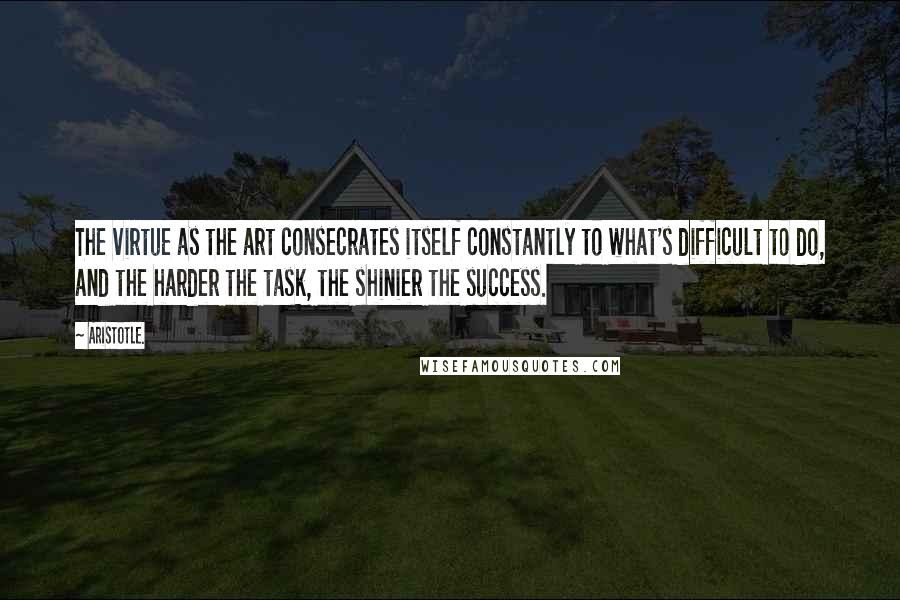 Aristotle. Quotes: The virtue as the art consecrates itself constantly to what's difficult to do, and the harder the task, the shinier the success.