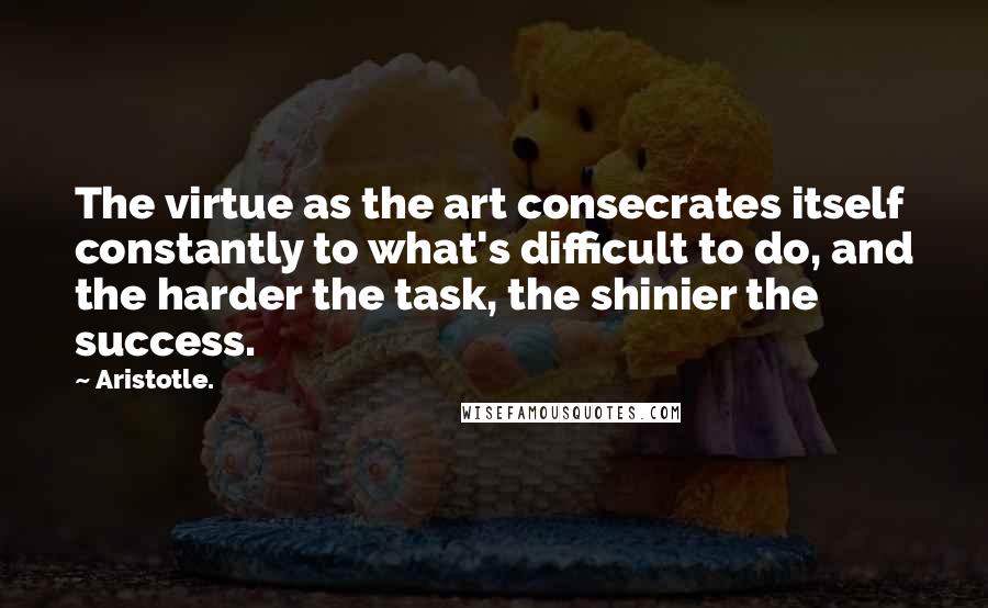 Aristotle. Quotes: The virtue as the art consecrates itself constantly to what's difficult to do, and the harder the task, the shinier the success.