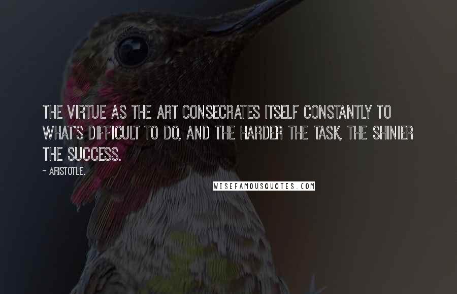 Aristotle. Quotes: The virtue as the art consecrates itself constantly to what's difficult to do, and the harder the task, the shinier the success.