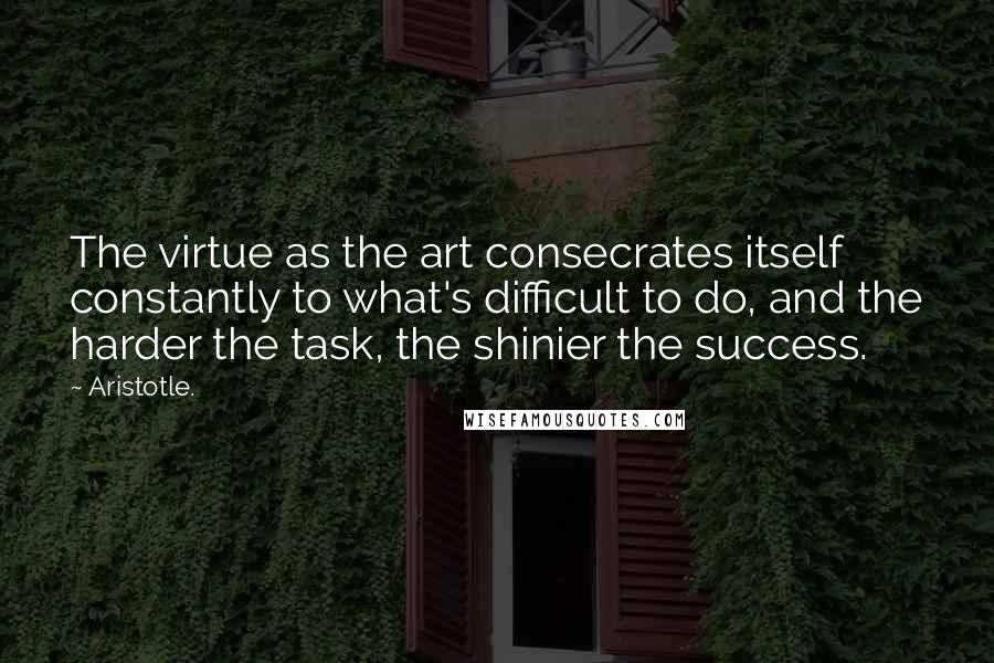 Aristotle. Quotes: The virtue as the art consecrates itself constantly to what's difficult to do, and the harder the task, the shinier the success.