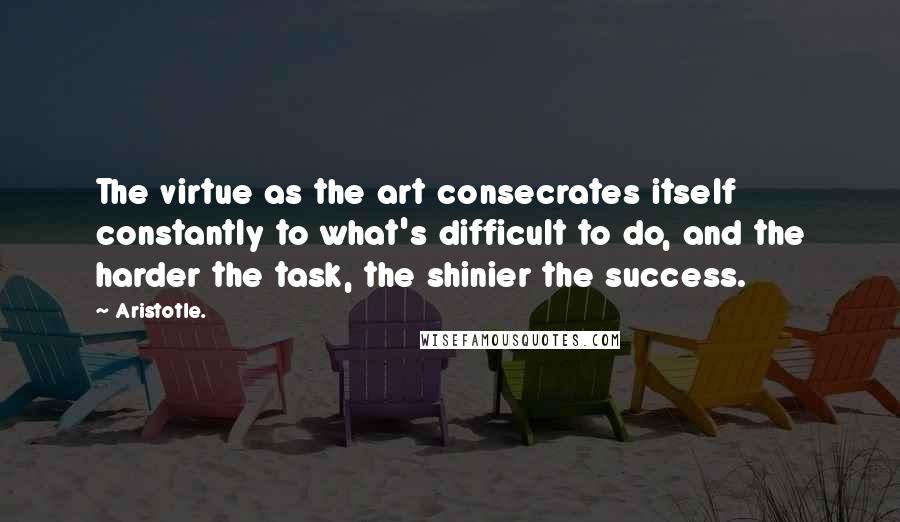 Aristotle. Quotes: The virtue as the art consecrates itself constantly to what's difficult to do, and the harder the task, the shinier the success.