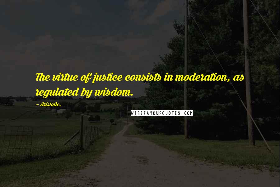 Aristotle. Quotes: The virtue of justice consists in moderation, as regulated by wisdom.