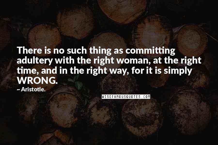 Aristotle. Quotes: There is no such thing as committing adultery with the right woman, at the right time, and in the right way, for it is simply WRONG.