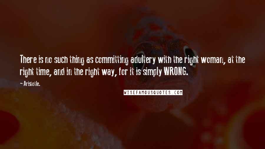 Aristotle. Quotes: There is no such thing as committing adultery with the right woman, at the right time, and in the right way, for it is simply WRONG.