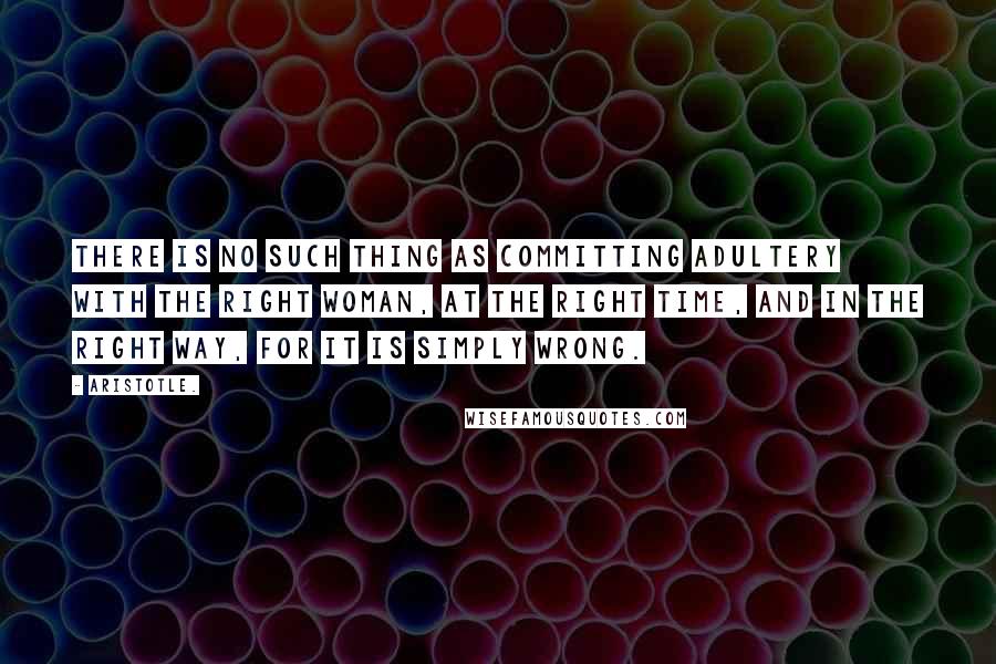 Aristotle. Quotes: There is no such thing as committing adultery with the right woman, at the right time, and in the right way, for it is simply WRONG.