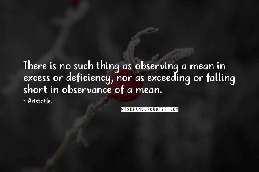 Aristotle. Quotes: There is no such thing as observing a mean in excess or deficiency, nor as exceeding or falling short in observance of a mean.