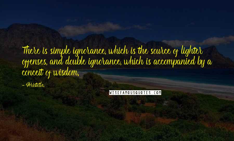 Aristotle. Quotes: There is simple ignorance, which is the source of lighter offenses, and double ignorance, which is accompanied by a conceit of wisdom.