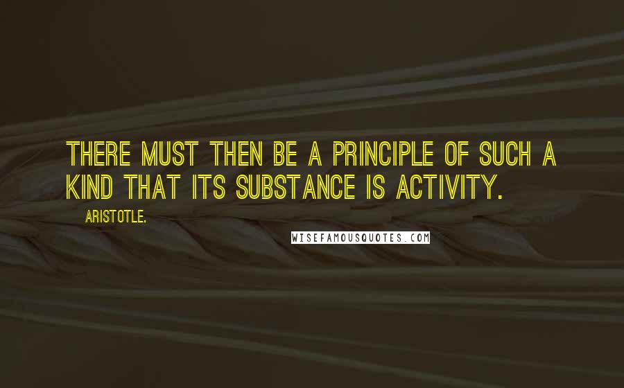 Aristotle. Quotes: There must then be a principle of such a kind that its substance is activity.