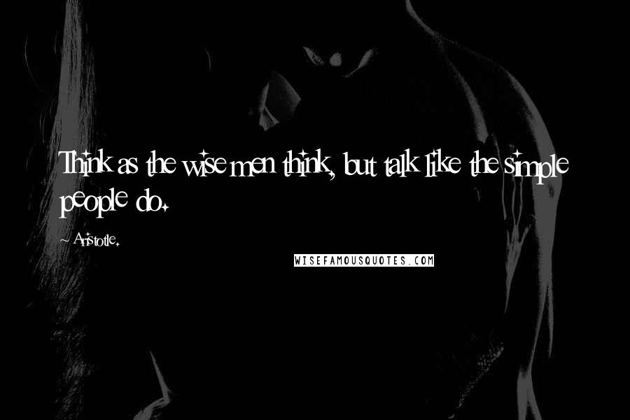 Aristotle. Quotes: Think as the wise men think, but talk like the simple people do.