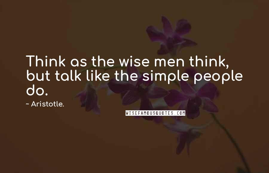 Aristotle. Quotes: Think as the wise men think, but talk like the simple people do.