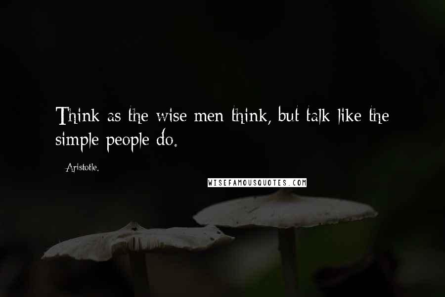 Aristotle. Quotes: Think as the wise men think, but talk like the simple people do.