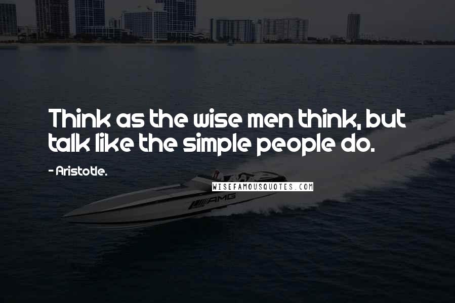 Aristotle. Quotes: Think as the wise men think, but talk like the simple people do.