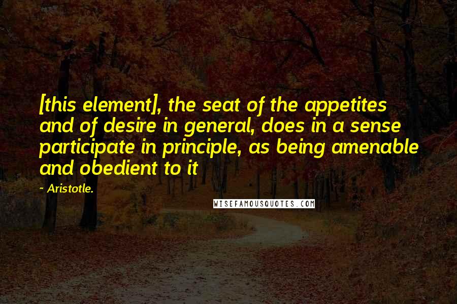 Aristotle. Quotes: [this element], the seat of the appetites and of desire in general, does in a sense participate in principle, as being amenable and obedient to it