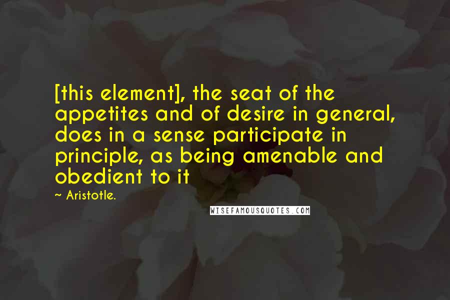 Aristotle. Quotes: [this element], the seat of the appetites and of desire in general, does in a sense participate in principle, as being amenable and obedient to it