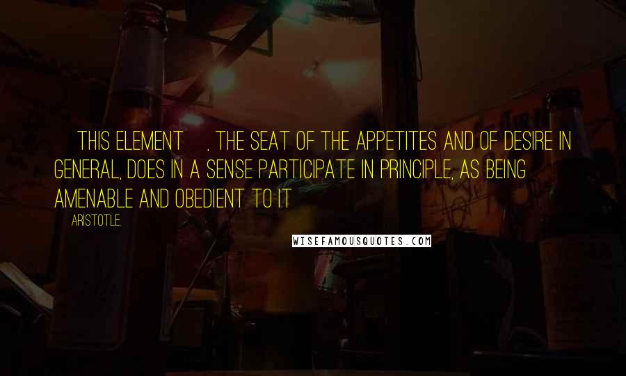 Aristotle. Quotes: [this element], the seat of the appetites and of desire in general, does in a sense participate in principle, as being amenable and obedient to it