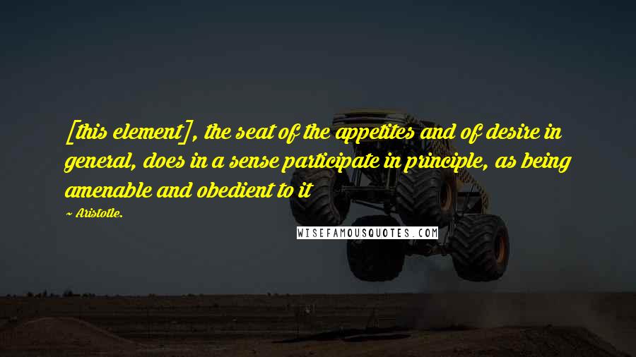 Aristotle. Quotes: [this element], the seat of the appetites and of desire in general, does in a sense participate in principle, as being amenable and obedient to it