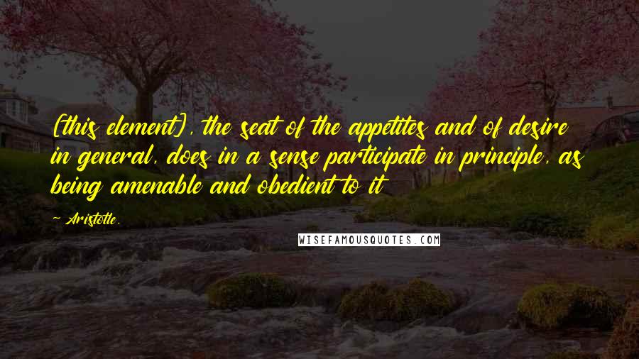 Aristotle. Quotes: [this element], the seat of the appetites and of desire in general, does in a sense participate in principle, as being amenable and obedient to it