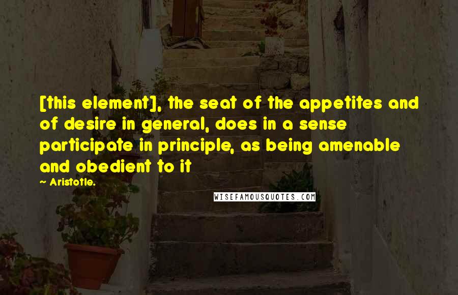 Aristotle. Quotes: [this element], the seat of the appetites and of desire in general, does in a sense participate in principle, as being amenable and obedient to it